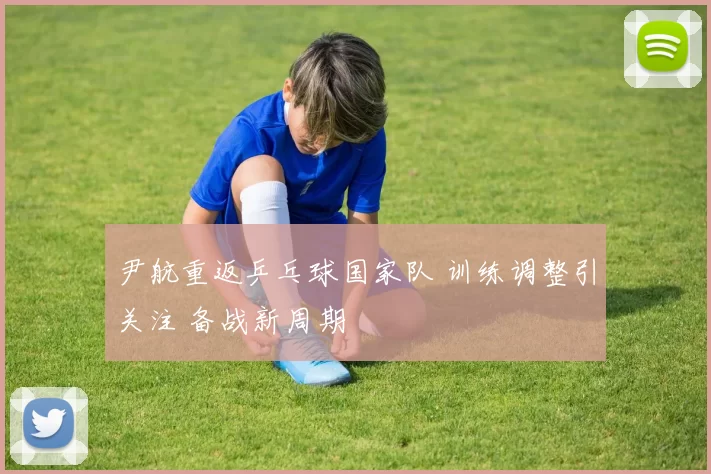 尹航重返乒乓球国家队 训练调整引关注 备战新周期