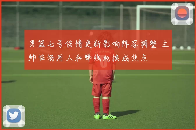 男篮七号伤情更新影响阵容调整 主帅临场用人和锋线轮换成焦点