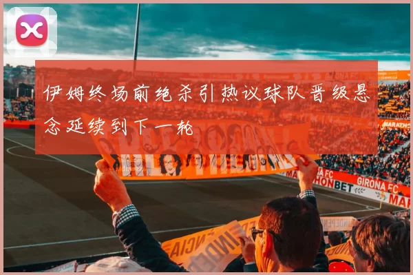 伊姆终场前绝杀引热议球队晋级悬念延续到下一轮