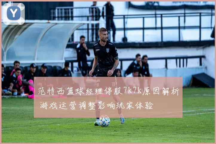 范特西篮球经理停服7k7k原因解析 游戏运营调整影响玩家体验