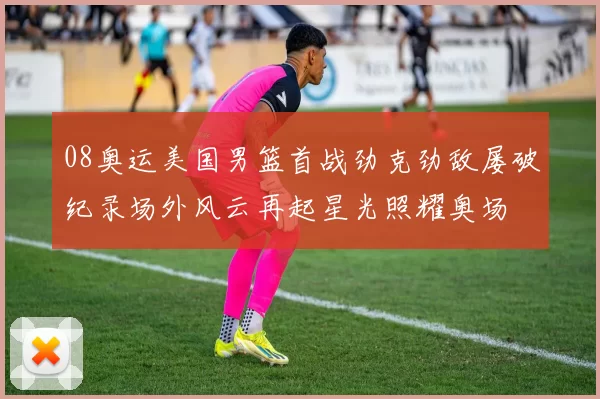 08奥运美国男篮首战劲克劲敌屡破纪录场外风云再起星光照耀奥场