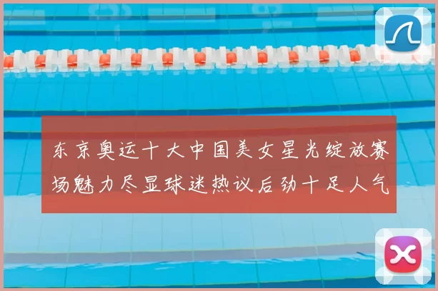 东京奥运十大中国美女星光绽放赛场魅力尽显球迷热议后劲十足人气