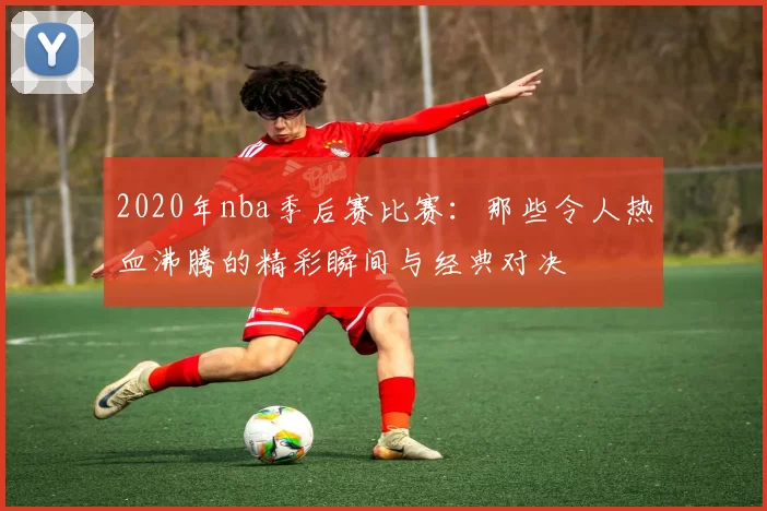 2020年nba季后赛比赛：那些令人热血沸腾的精彩瞬间与经典对决