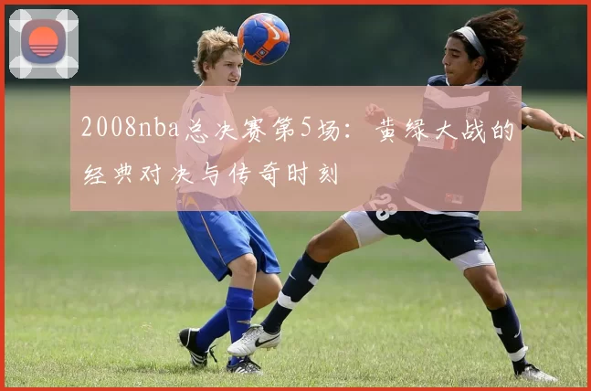 2008nba总决赛第5场:黄绿大战的经典对决与传奇时刻