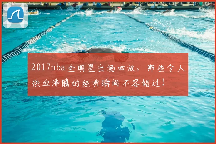 2017nba全明星出场回放，那些令人热血沸腾的经典瞬间不容错过！