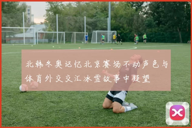 北韩冬奥记忆北京赛场不动声色与体育外交交汇冰雪故事中凝望