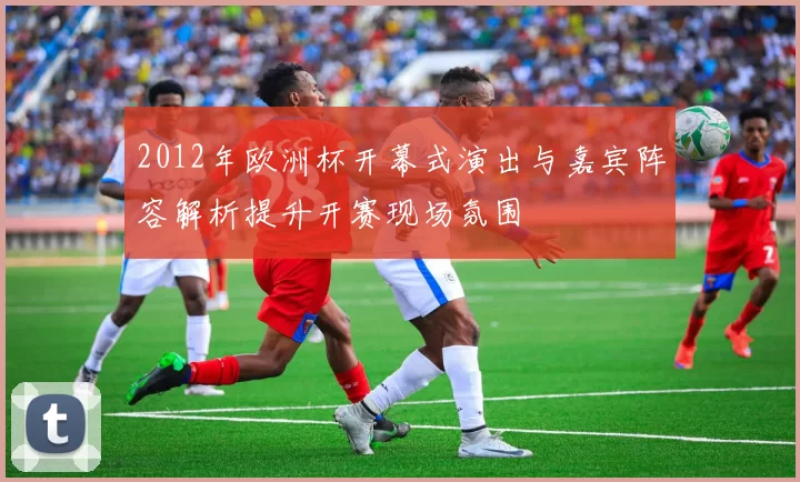 2012年欧洲杯开幕式演出与嘉宾阵容解析提升开赛现场氛围