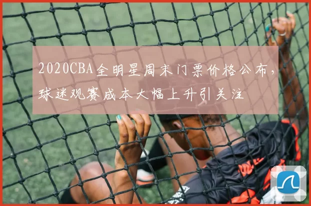 2020CBA全明星周末门票价格公布,球迷观赛成本大幅上升引关注