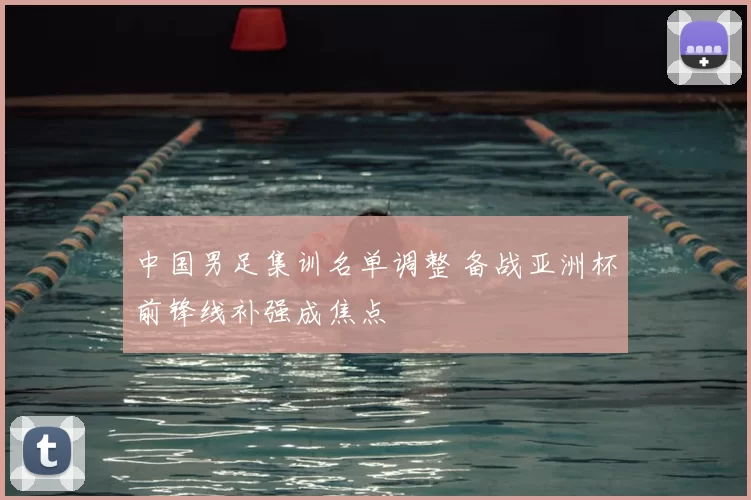 中国男足集训名单调整 备战亚洲杯前锋线补强成焦点