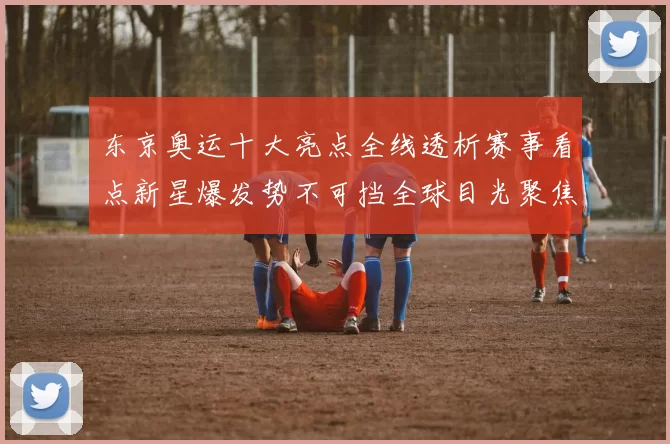 东京奥运十大亮点全线透析赛事看点新星爆发势不可挡全球目光聚焦