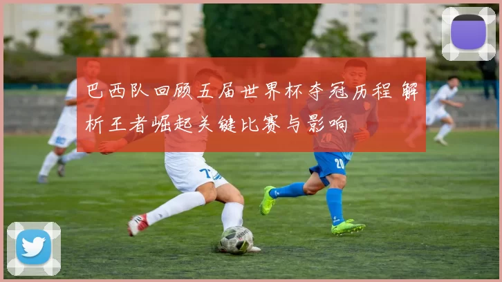 巴西队回顾五届世界杯夺冠历程 解析王者崛起关键比赛与影响