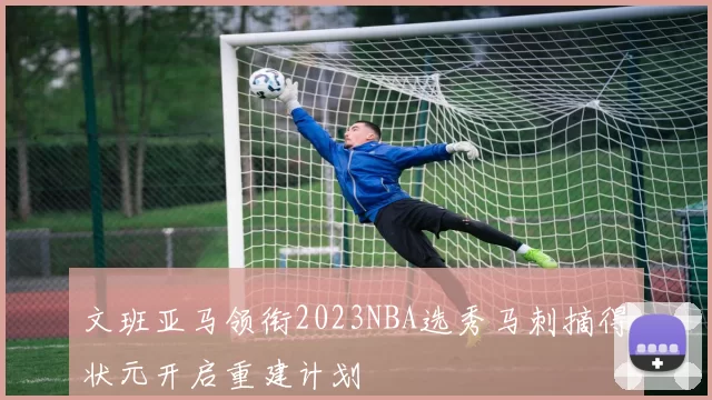 文班亚马领衔2023NBA选秀马刺摘得状元开启重建计划
