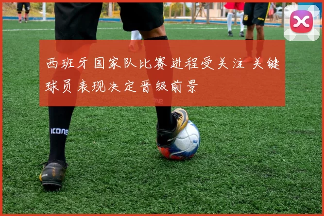 西班牙国家队比赛进程受关注 关键球员表现决定晋级前景