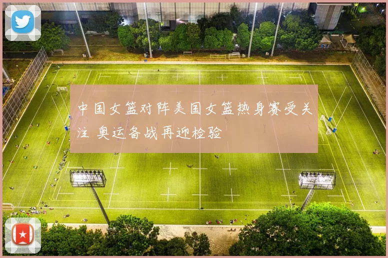 中国女篮对阵美国女篮热身赛受关注 奥运备战再迎检验