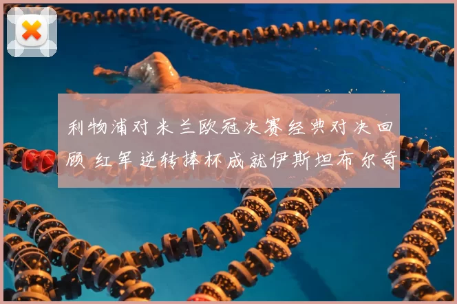 利物浦对米兰欧冠决赛经典对决回顾 红军逆转捧杯成就伊斯坦布尔奇迹